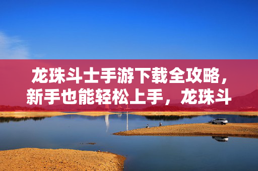 龙珠斗士手游下载全攻略，新手也能轻松上手，龙珠斗士手游下载全攻略，新手轻松上手