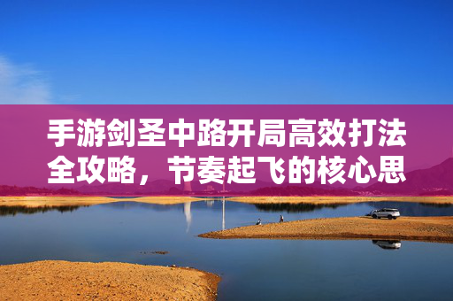 手游剑圣中路开局高效打法全攻略，节奏起飞的核心思路，手游剑圣中路开局高效打法全攻略，节奏起飞核心思路