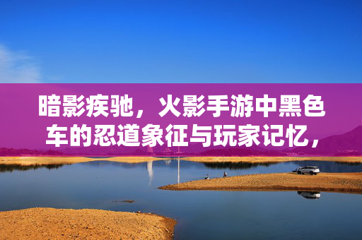 暗影疾驰，火影手游中黑色车的忍道象征与玩家记忆，暗影疾驰，火影手游黑色车的忍道记忆与象征