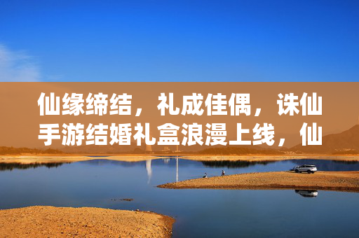 仙缘缔结，礼成佳偶，诛仙手游结婚礼盒浪漫上线，仙缘缔结礼成佳偶 诛仙手游结婚礼盒浪漫上线