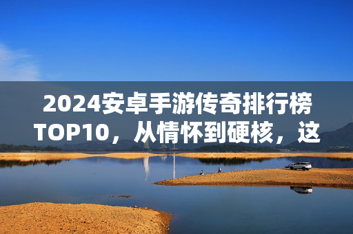 2024安卓手游传奇排行榜TOP10，从情怀到硬核，这10款让你重温玛法大陆的热血！2024安卓手游传奇TOP10，从情怀到硬核，重温玛法大陆热血！
