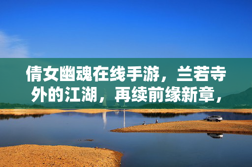 倩女幽魂在线手游，兰若寺外的江湖，再续前缘新章，倩女幽魂手游，兰若寺江湖再续前缘新章