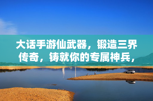 大话手游仙武器，锻造三界传奇，铸就你的专属神兵，大话手游仙武器，锻造专属，铸就三界传奇