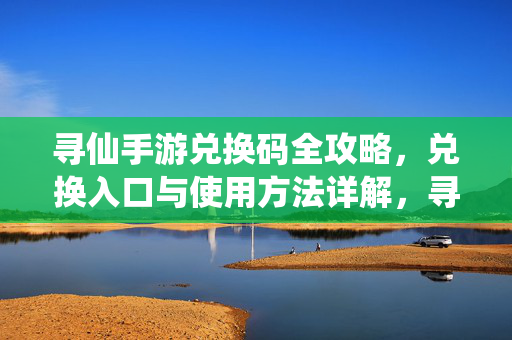 寻仙手游兑换码全攻略，兑换入口与使用方法详解，寻仙手游兑换码全攻略，入口与使用方法详解