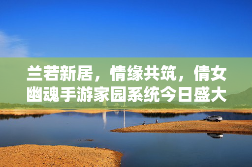 兰若新居,情缘共筑,倩女幽魂手游家园系统今日盛大开启!倩女幽魂手游家园系统开启,兰若新居情缘共筑