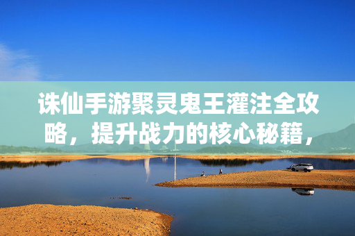 诛仙手游聚灵鬼王灌注全攻略,提升战力的核心秘籍,诛仙手游聚灵鬼王灌注全攻略,核心战力提升秘籍