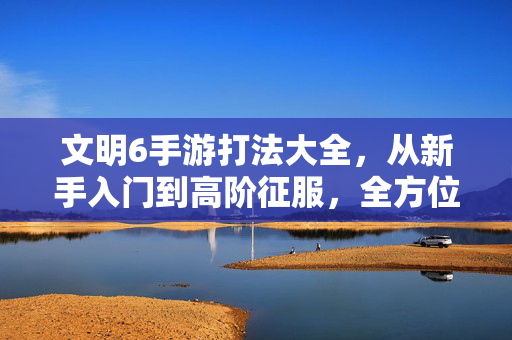 文明6手游打法大全,从新手入门到高阶征服,全方位攻略助你称霸世界!文明6手游打法大全,从新手入门到高阶征服,全方位攻略助你称霸世界!