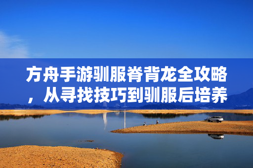 方舟手游驯服脊背龙全攻略,从寻找技巧到驯服后培养,方舟手游脊背龙全攻略,从寻找到驯服培养