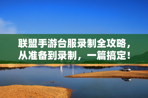 联盟手游台服录制全攻略，从准备到录制，一篇搞定！联盟手游台服录制全攻略，从准备到录制，一篇搞定！