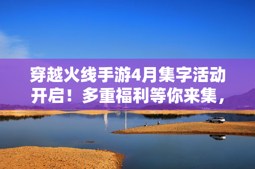 穿越火线手游4月集字活动开启！多重福利等你来集，解锁限定好礼，穿越火线手游4月集字活动开启！多重福利集字解锁限定好礼
