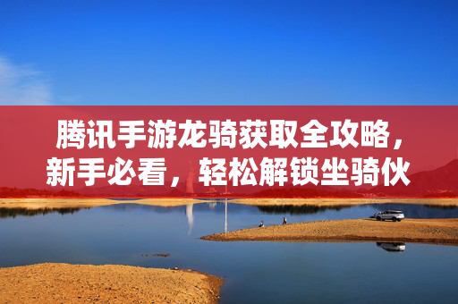 腾讯手游龙骑获取全攻略，新手必看，轻松解锁坐骑伙伴，腾讯手游龙骑获取全攻略，新手必看轻松解锁坐骑伙伴