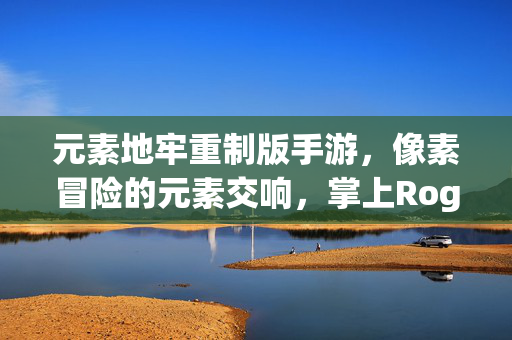 元素地牢重制版手游，像素冒险的元素交响，掌上Roguelike新标杆，元素地牢重制版手游，像素冒险元素交响，掌上Roguelike新标杆