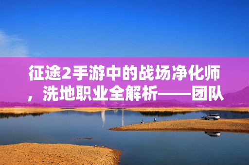 征途2手游中的战场净化师，洗地职业全解析——团队生存的守护神，征途2手游洗地职业全解析，团队生存的守护神——战场净化师