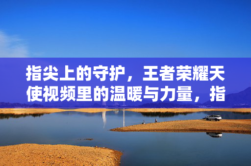 指尖上的守护，王者荣耀天使视频里的温暖与力量，指尖守护，王者荣耀天使视频的温暖力量