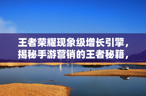 王者荣耀现象级增长引擎，揭秘手游营销的王者秘籍，王者荣耀现象级增长引擎，手游营销的王者秘籍