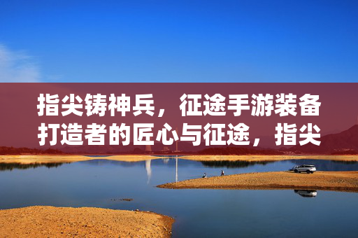 指尖铸神兵，征途手游装备打造者的匠心与征途，指尖铸神兵，征途手游装备打造者的匠心征途