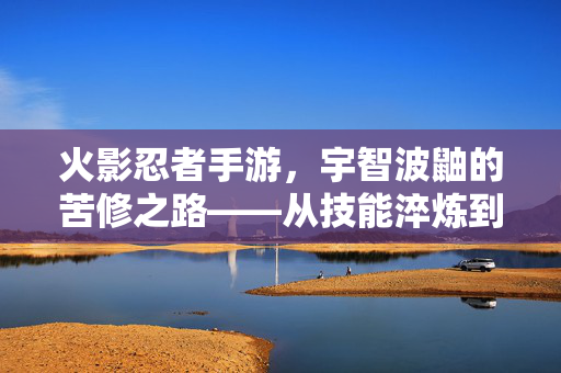 火影忍者手游，宇智波鼬的苦修之路——从技能淬炼到意志传承，火影忍者手游，宇智波鼬的苦修之路——技能淬炼与意志传承