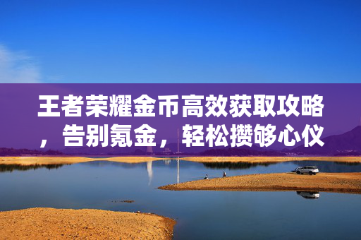 王者荣耀金币高效获取攻略，告别氪金，轻松攒够心仪英雄与皮肤，王者荣耀金币高效获取攻略，告别氪金，轻松攒齐心仪英雄皮肤