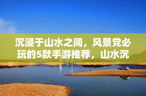 沉浸于山水之间，风景党必玩的5款手游推荐，山水沉浸，风景党必玩的5款手游推荐