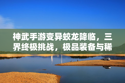神武手游变异蛟龙降临，三界终极挑战，极品装备与稀有宠物等你征服！神武手游变异蛟龙降临，三界终极挑战，极品装备稀有宠物等你征服！