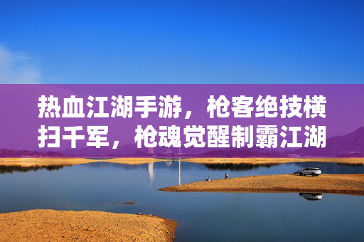 热血江湖手游，枪客绝技横扫千军，枪魂觉醒制霸江湖！枪魂觉醒，枪客绝技横扫千军制霸江湖