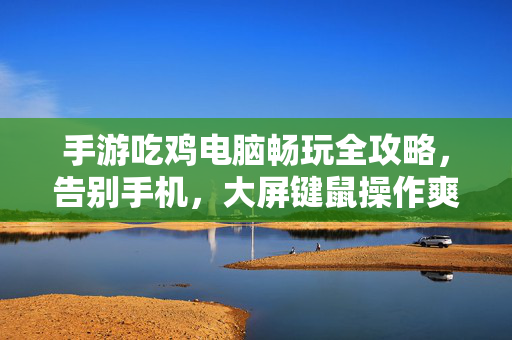 手游吃鸡电脑畅玩全攻略，告别手机，大屏键鼠操作爽翻天，手游吃鸡电脑畅玩全攻略，告别手机，键鼠大屏爽翻天