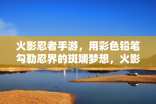 火影忍者手游，用彩色铅笔勾勒忍界的斑斓梦想，火影手游，彩笔勾勒忍界斑斓梦