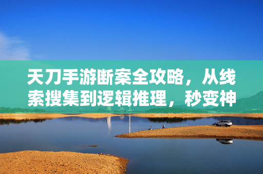 天刀手游断案全攻略,从线索搜集到逻辑推理,秒变神探,天刀手游断案全攻略,从线索搜集到逻辑推理秒变神探