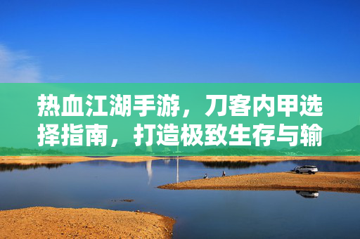 热血江湖手游，刀客内甲选择指南，打造极致生存与输出，热血江湖手游刀客内甲指南，打造极致生存与输出