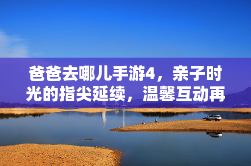 爸爸去哪儿手游4，亲子时光的指尖延续，温馨互动再升级，爸爸去哪儿手游4，亲子时光指尖延续，温馨互动再升级