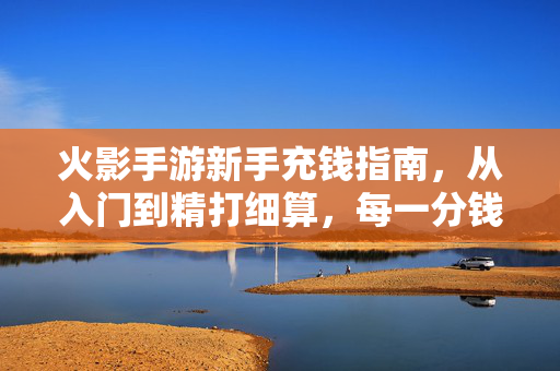 火影手游新手充钱指南，从入门到精打细算，每一分钱都花在刀刃上，火影手游新手充钱指南，从入门到精打细算，每一分钱花在刀刃上