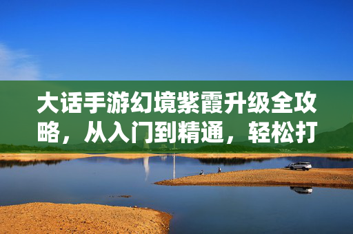 大话手游幻境紫霞升级全攻略,从入门到精通,轻松打造强力仙宠,大话手游幻境紫霞升级攻略,从入门到精通,打造强力仙宠