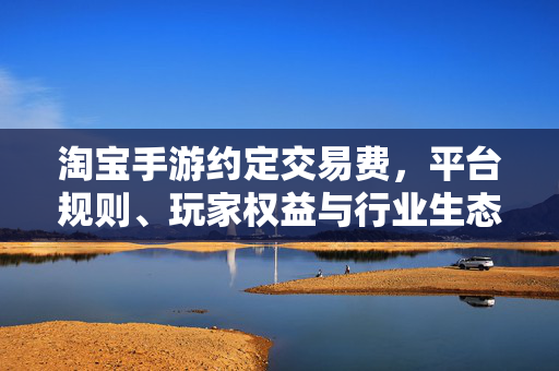 淘宝手游约定交易费，平台规则、玩家权益与行业生态的平衡之道，淘宝手游约定交易费，平台规则、玩家权益与行业生态的平衡之道
