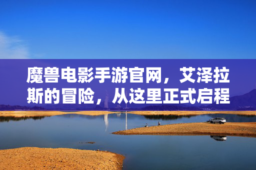 魔兽电影手游官网，艾泽拉斯的冒险，从这里正式启程，魔兽电影手游，艾泽拉斯冒险启程