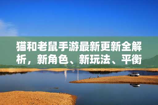 猫和老鼠手游最新更新全解析，新角色、新玩法、平衡性调整大汇总，猫和老鼠手游最新更新全解析，新角色、新玩法、平衡性调整大汇总