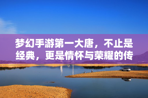 梦幻手游第一大唐，不止是经典，更是情怀与荣耀的传承，第一大唐，梦幻手游的经典情怀与荣耀传承