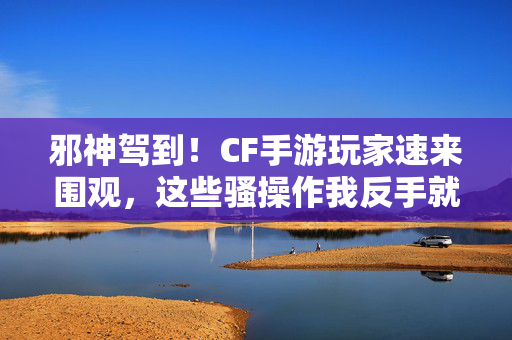 邪神驾到!CF手游玩家速来围观,这些骚操作我反手就是一个解说!邪神驾到!CF手游骚操作全解说