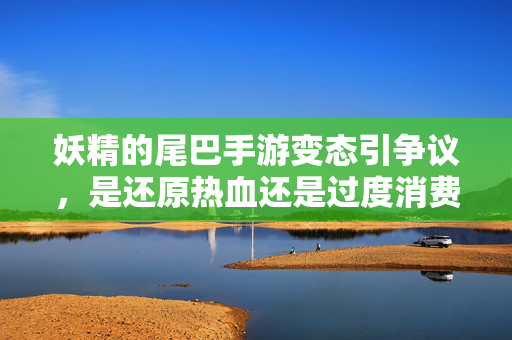 妖精的尾巴手游变态引争议，是还原热血还是过度消费情怀？妖精的尾巴手游争议，还原热血还是过度消费情怀？