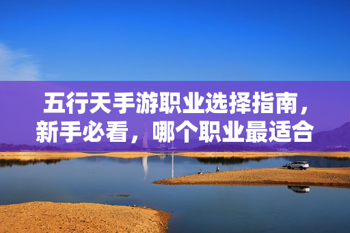 五行天手游职业选择指南，新手必看，哪个职业最适合你？五行天手游职业选择指南，新手必看，哪个职业最适合你？