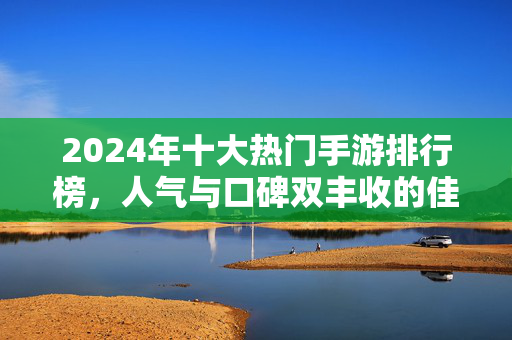 2024年十大热门手游排行榜,人气与口碑双丰收的佳作推荐,2024十大热门手游排行榜,人气口碑双丰收佳作推荐