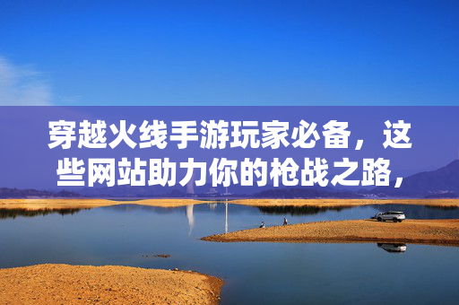 穿越火线手游玩家必备，这些网站助力你的枪战之路，穿越火线手游玩家必备网站助力枪战之路