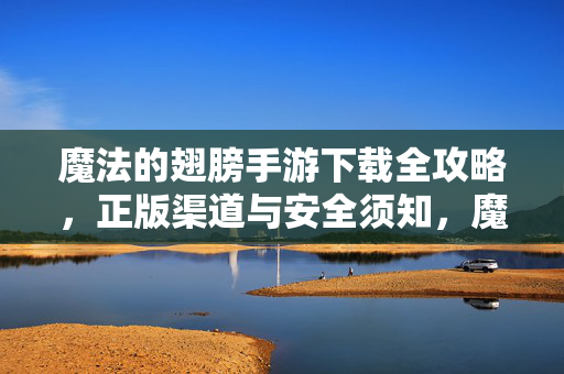 魔法的翅膀手游下载全攻略，正版渠道与安全须知，魔法的翅膀手游下载全攻略，正版渠道与安全指南