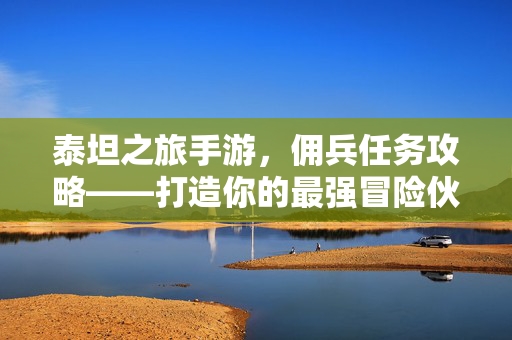 泰坦之旅手游，佣兵任务攻略——打造你的最强冒险伙伴，泰坦之旅手游，佣兵任务攻略，打造最强冒险伙伴