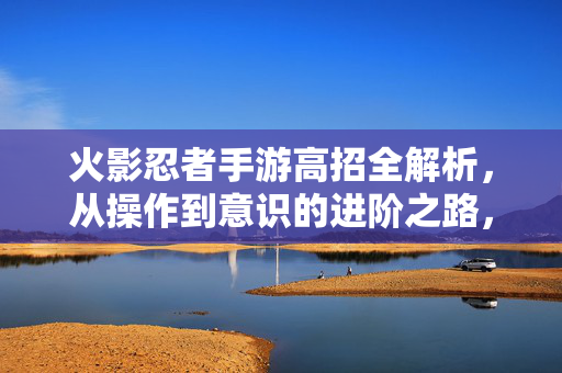火影忍者手游高招全解析，从操作到意识的进阶之路，火影忍者手游高招全解析，从操作到意识的进阶之路