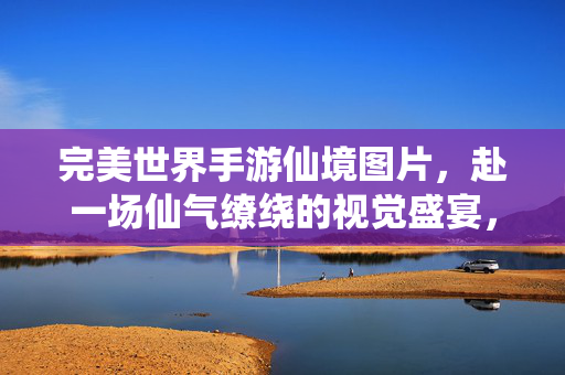 完美世界手游仙境图片，赴一场仙气缭绕的视觉盛宴，完美世界手游仙境图片，仙气缭绕的视觉盛宴