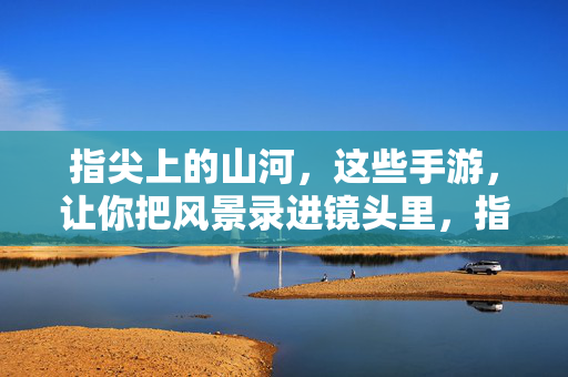 指尖上的山河，这些手游，让你把风景录进镜头里，指尖山河录，手游镜头里的风景