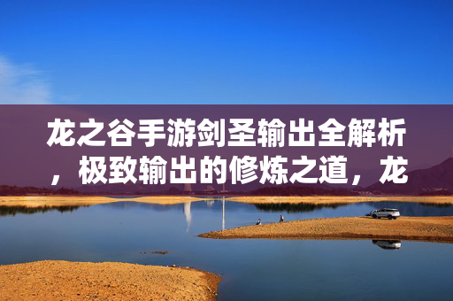 龙之谷手游剑圣输出全解析，极致输出的修炼之道，龙之谷手游剑圣极致输出全解析