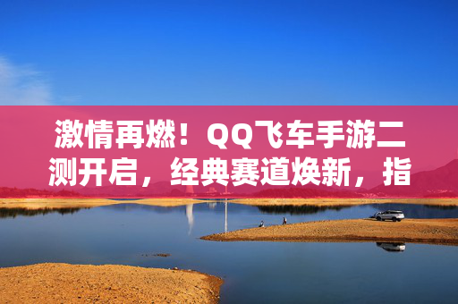 激情再燃！QQ飞车手游二测开启，经典赛道焕新，指尖漂移再掀狂潮，激情再燃！QQ飞车手游二测，经典赛道焕新，指尖漂移再掀狂潮