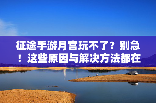 征途手游月宫玩不了？别急！这些原因与解决方法都在这里，征途手游月宫无法进入？原因与解决方法