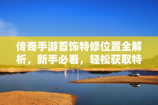 传奇手游首饰特修位置全解析，新手必看，轻松获取特修秘籍！传奇手游首饰特修位置全解析，新手轻松获取秘籍
